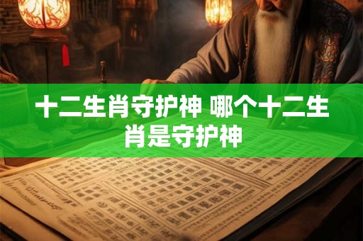 十二生肖守护神 哪个十二生肖是守护神 十二生肖守护神 哪个十二生肖是守护神