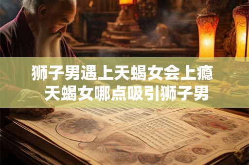 狮子男遇上天蝎女会上瘾 天蝎女哪点吸引狮子男 狮子男遇上天蝎女会上瘾 天蝎女哪点吸引狮子男