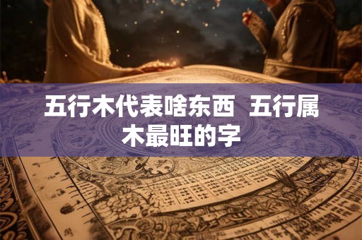 五行木代表啥东西 五行属木最旺的字 五行木代表啥东西 五行属木最旺的字