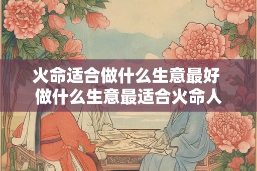 火命适合做什么生意最好 做什么生意最适合火命人