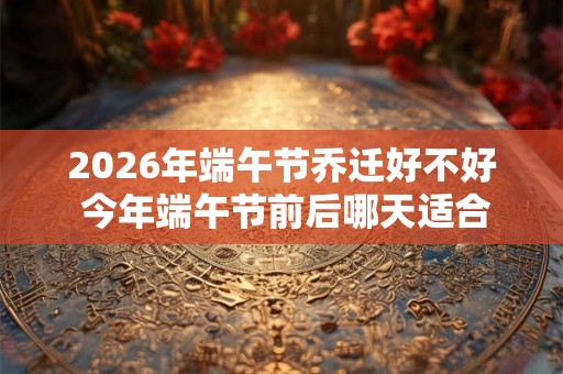 2026年端午节乔迁好不好 今年端午节前后哪天适合搬家