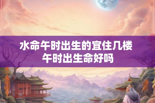 水命午时出生的宜住几楼 午时出生命好吗