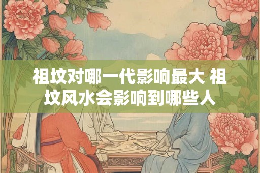 祖坟对哪一代影响最大 祖坟风水会影响到哪些人 祖坟对哪一代影响最大 祖坟风水会影响到哪些人