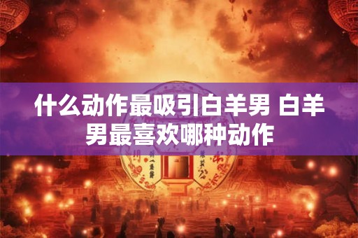 什么动作最吸引白羊男 白羊男最喜欢哪种动作 什么动作最吸引白羊男 白羊男最喜欢哪种动作