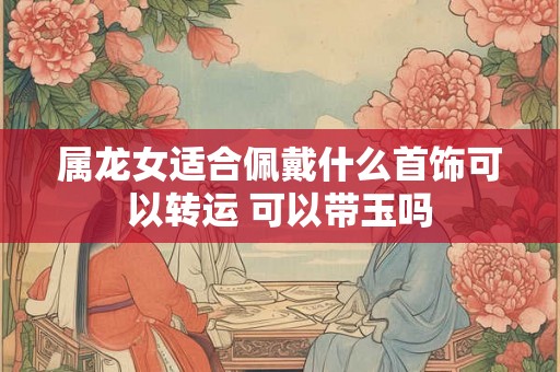 属龙女适合佩戴什么首饰可以转运 可以带玉吗
