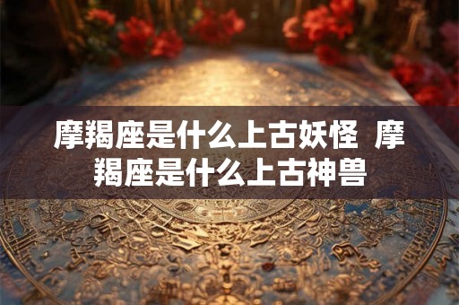 摩羯座是什么上古妖怪  摩羯座是什么上古神兽