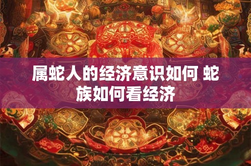 属蛇人的经济意识如何 蛇族如何看经济 属蛇人的经济意识如何 蛇族如何看经济