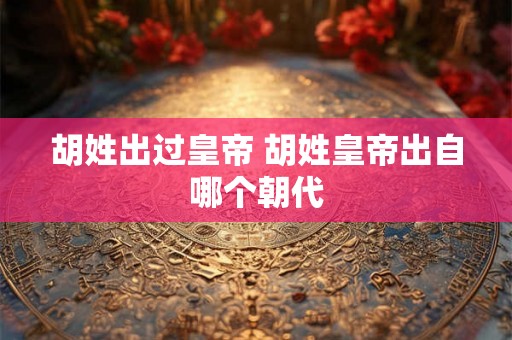 胡姓出过皇帝 胡姓皇帝出自哪个朝代 胡姓出过皇帝 胡姓皇帝出自哪个朝代