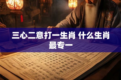 三心二意打一生肖 什么生肖最专一 三心二意打一生肖 什么生肖最专一