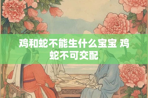 鸡和蛇不能生什么宝宝 鸡蛇不可交配 鸡和蛇不能生什么宝宝 鸡蛇不可交配