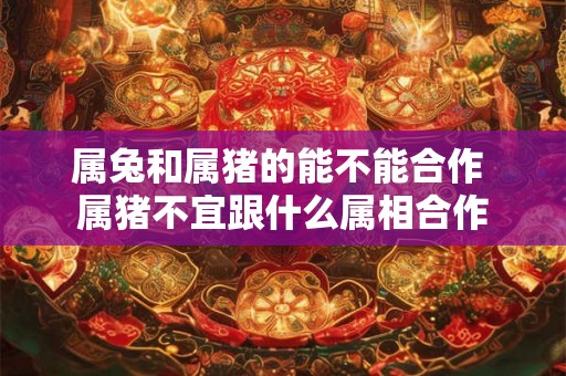 属兔和属猪的能不能合作 属猪不宜跟什么属相合作 属兔和属猪的能不能合作 属猪不宜跟什么属相合作