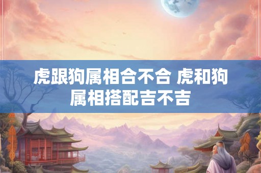 虎跟狗属相合不合 虎和狗属相搭配吉不吉