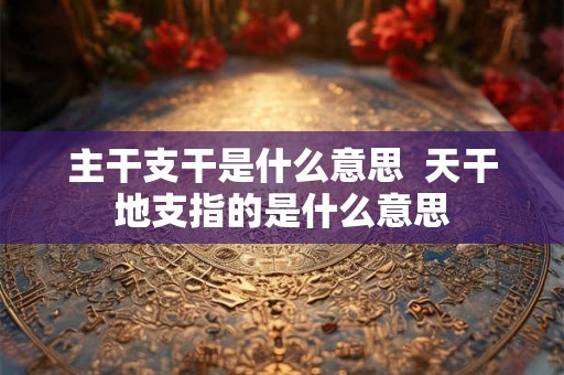 主干支干是什么意思  天干地支指的是什么意思