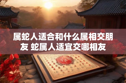 属蛇人适合和什么属相交朋友 蛇属人适宜交哪相友 属蛇人适合和什么属相交朋友 蛇属人适宜交哪相友