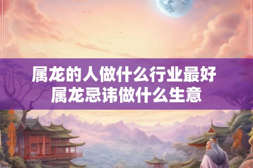 属龙的人做什么行业最好 属龙忌讳做什么生意
