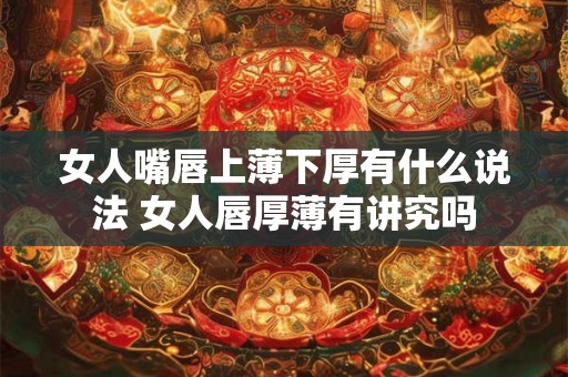 女人嘴唇上薄下厚有什么说法 女人唇厚薄有讲究吗