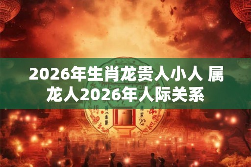 2026年生肖龙贵人小人 属龙人2026年人际关系 2026年生肖龙贵人小人 属龙人2026年人际关系