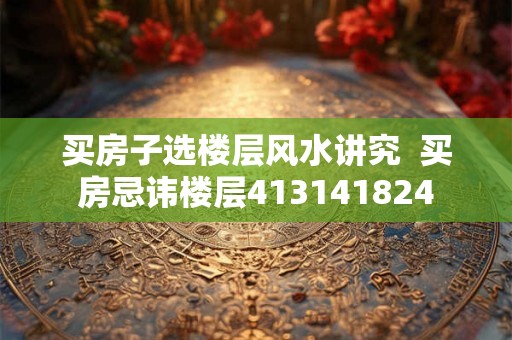 买房子选楼层风水讲究  买房忌讳楼层413141824