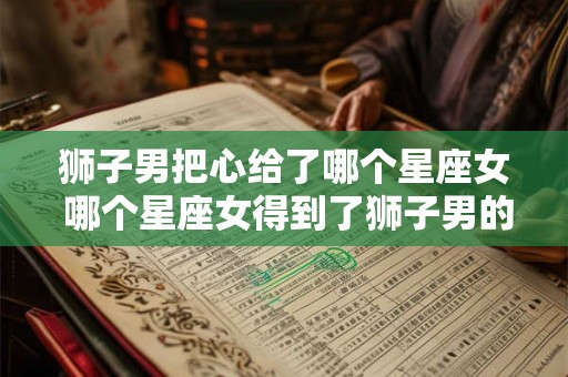 狮子男把心给了哪个星座女 哪个星座女得到了狮子男的真心 狮子男把心给了哪个星座女 哪个星座女得到了狮子男的真心