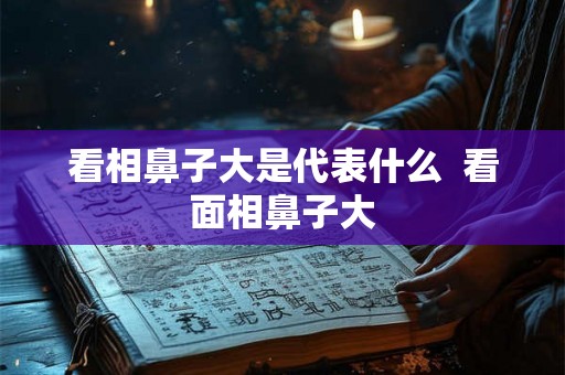 看相鼻子大是代表什么  看面相鼻子大