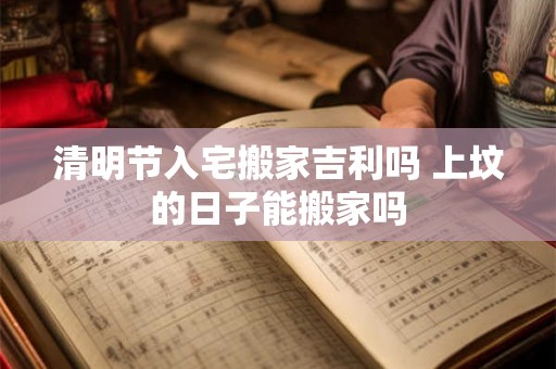 清明节入宅搬家吉利吗 上坟的日子能搬家吗 清明节入宅搬家吉利吗 上坟的日子能搬家吗