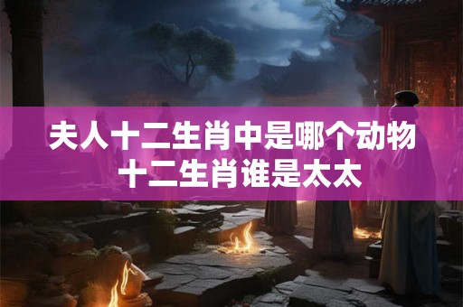 夫人十二生肖中是哪个动物  十二生肖谁是太太