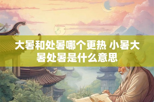 大暑和处暑哪个更热 小暑大暑处暑是什么意思 大暑和处暑哪个更热 小暑大暑处暑是什么意思