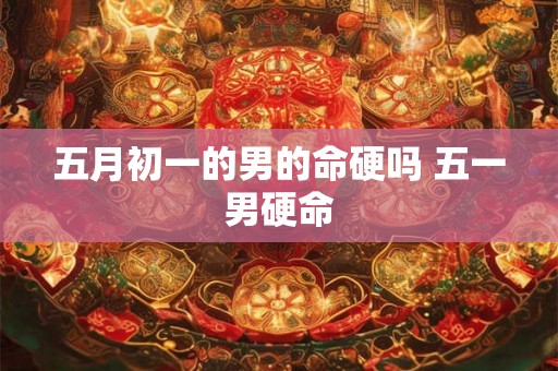 五月初一的男的命硬吗 五一男硬命