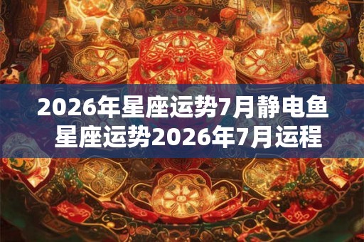 2026年星座运势7月静电鱼  星座运势2026年7月运程
