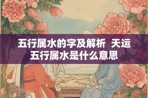 五行属水的字及解析 天运五行属水是什么意思 五行属水的字及解析 天运五行属水是什么意思