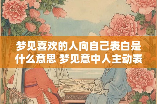 梦见喜欢的人向自己表白是什么意思 梦见意中人主动表白代表什么 梦见喜欢的人向自己表白是什么意思 梦见意中人主动表白代表什么