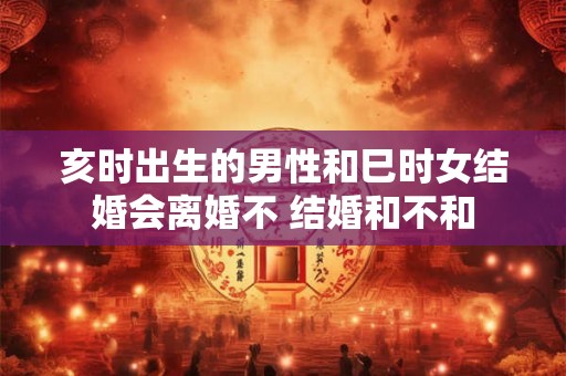 亥时出生的男性和巳时女结婚会离婚不 结婚和不和