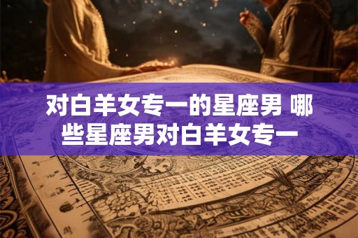 对白羊女专一的星座男 哪些星座男对白羊女专一 对白羊女专一的星座男 哪些星座男对白羊女专一