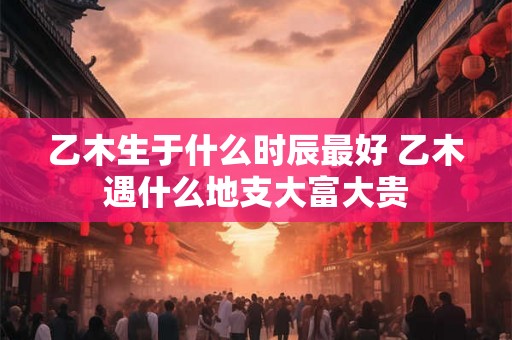乙木生于什么时辰最好 乙木遇什么地支大富大贵