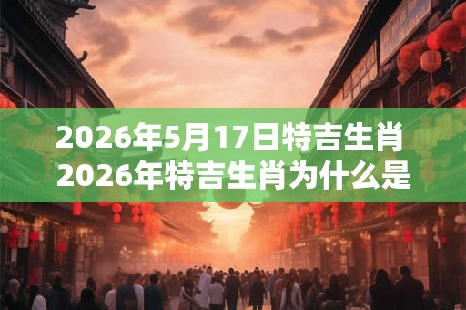 2026年5月17日特吉生肖 2026年特吉生肖为什么是5月17日 2026年5月17日特吉生肖 2026年特吉生肖为什么是5月17日