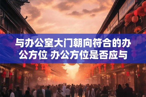 与办公室大门朝向符合的办公方位 办公方位是否应与大门朝向相符