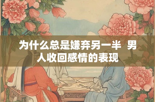 为什么总是嫌弃另一半 男人收回感情的表现 为什么总是嫌弃另一半 男人收回感情的表现