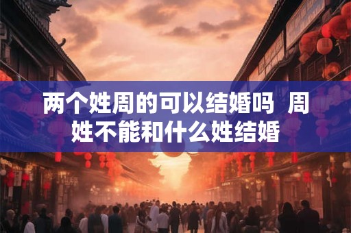 两个姓周的可以结婚吗 周姓不能和什么姓结婚 两个姓周的可以结婚吗 周姓不能和什么姓结婚