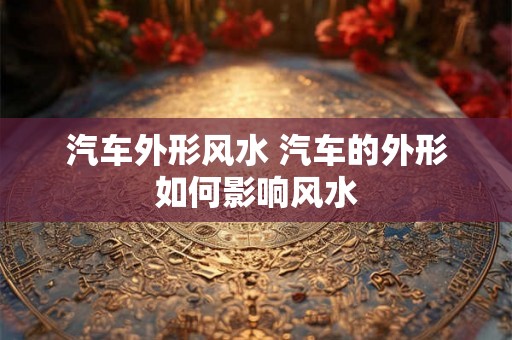 汽车外形风水 汽车的外形如何影响风水
