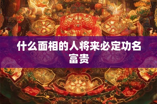 什么面相的人将来必定功名富贵 什么面相的人将来必定功名富贵