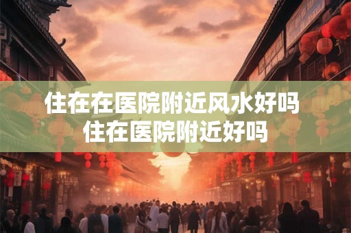 住在在医院附近风水好吗 住在医院附近好吗
