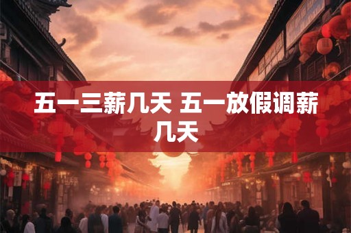 五一三薪几天 五一放假调薪几天 五一三薪几天 五一放假调薪几天