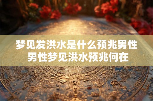 梦见发洪水是什么预兆男性 男性梦见洪水预兆何在