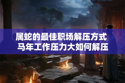 属蛇的最佳职场解压方式 马年工作压力大如何解压