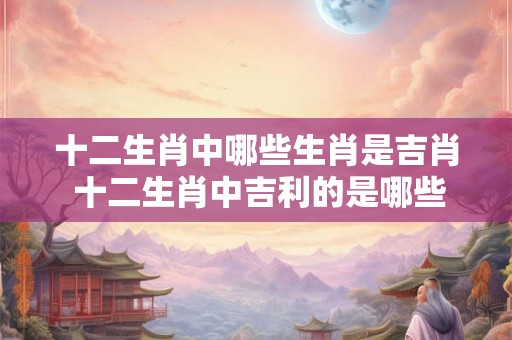 十二生肖中哪些生肖是吉肖 十二生肖中吉利的是哪些