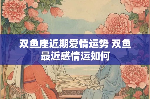 双鱼座近期爱情运势 双鱼最近感情运如何