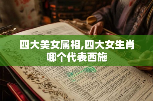 四大美女属相,四大女生肖哪个代表西施 四大美女属相,四大女生肖哪个代表西施