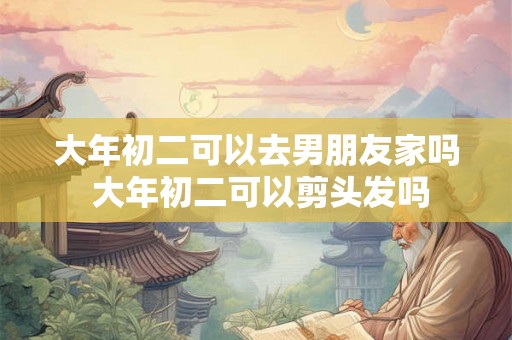 大年初二可以去男朋友家吗 大年初二可以剪头发吗