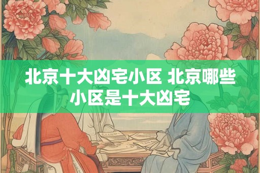 北京十大凶宅小区 北京哪些小区是十大凶宅