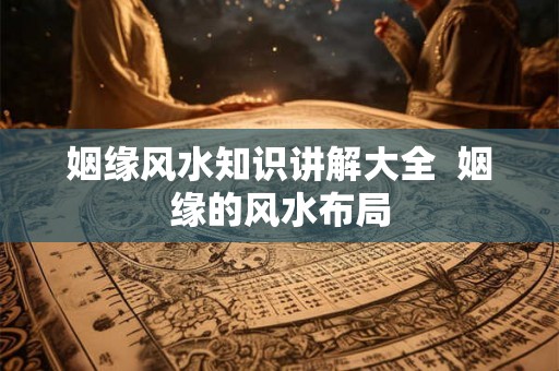姻缘风水知识讲解大全  姻缘的风水布局